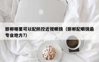 邯郸哪里可以配防控近视眼镜（邯郸配眼镜最专业地方?）