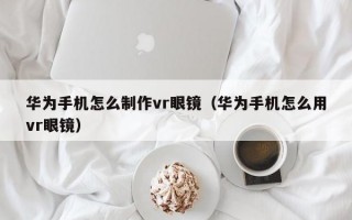 华为手机怎么制作vr眼镜（华为手机怎么用vr眼镜）