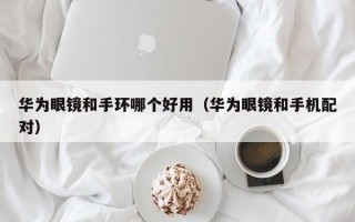 华为眼镜和手环哪个好用（华为眼镜和手机配对）