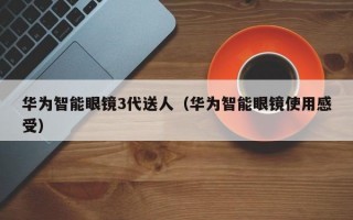 华为智能眼镜3代送人（华为智能眼镜使用感受）