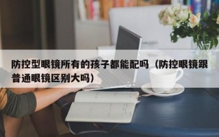 防控型眼镜所有的孩子都能配吗（防控眼镜跟普通眼镜区别大吗）