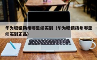 华为眼镜扬州哪里能买到（华为眼镜扬州哪里能买到正品）