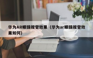 华为AR眼镜视觉效果（华为ar眼镜视觉效果如何）