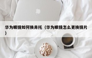 华为眼镜如何换鼻托（华为眼镜怎么更换镜片）