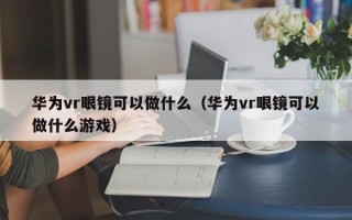 华为vr眼镜可以做什么（华为vr眼镜可以做什么游戏）