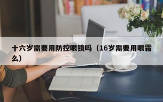 十六岁需要用防控眼镜吗（16岁需要用眼霜么）