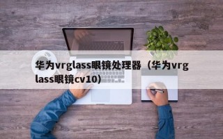 华为vrglass眼镜处理器（华为vrglass眼镜cv10）