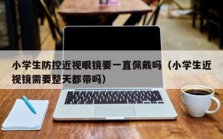 小学生防控近视眼镜要一直佩戴吗（小学生近视镜需要整天都带吗）