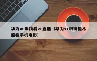 华为vr眼镜看vr直播（华为vr眼镜能不能看手机电影）