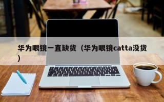 华为眼镜一直缺货（华为眼镜catta没货）