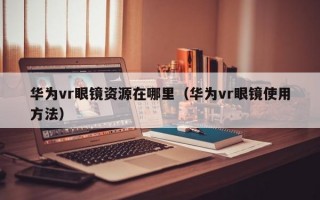 华为vr眼镜资源在哪里（华为vr眼镜使用方法）