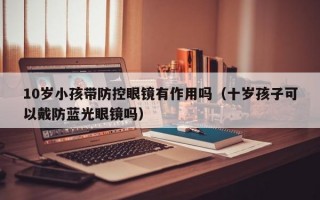 10岁小孩带防控眼镜有作用吗（十岁孩子可以戴防蓝光眼镜吗）