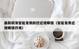 最新研发智能变焦防控近视眼镜（智能变焦近视眼镜作用）