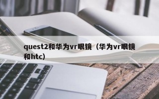 quest2和华为vr眼镜（华为vr眼镜和htc）